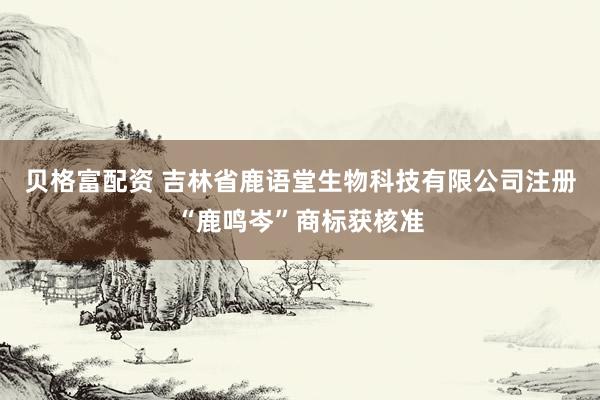 贝格富配资 吉林省鹿语堂生物科技有限公司注册“鹿鸣岑”商标获核准