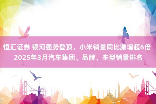 恒汇证券 银河强势登顶，小米销量同比激增超6倍 2025年3月汽车集团、品牌、车型销量排名