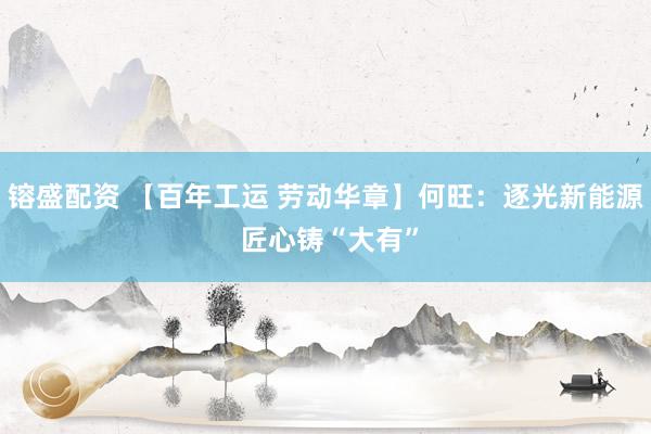 镕盛配资 【百年工运 劳动华章】何旺：逐光新能源 匠心铸“大有”
