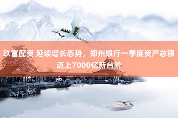玖富配资 延续增长态势，郑州银行一季度资产总额迈上7000亿新台阶