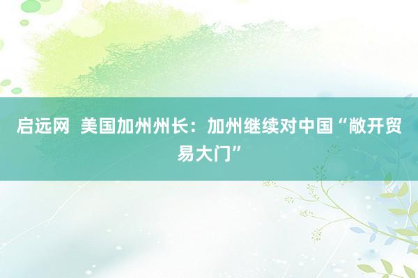 启远网  美国加州州长：加州继续对中国“敞开贸易大门”