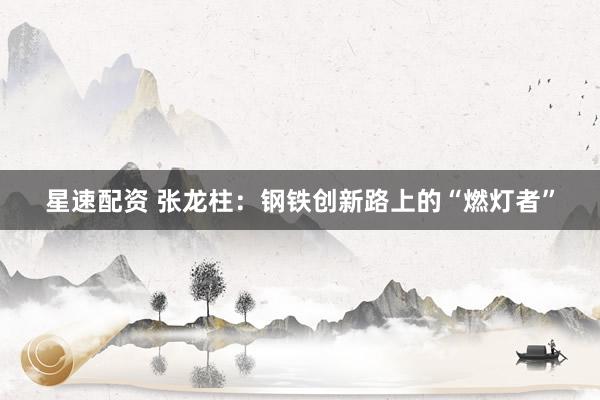 星速配资 张龙柱：钢铁创新路上的“燃灯者”