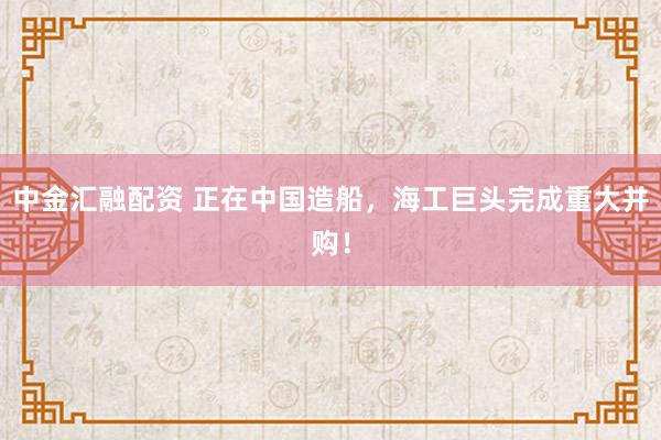 中金汇融配资 正在中国造船，海工巨头完成重大并购！