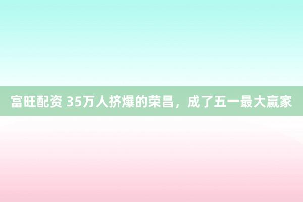 富旺配资 35万人挤爆的荣昌，成了五一最大赢家