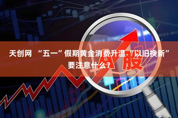 天创网  “五一”假期黄金消费升温 “以旧换新”要注意什么？