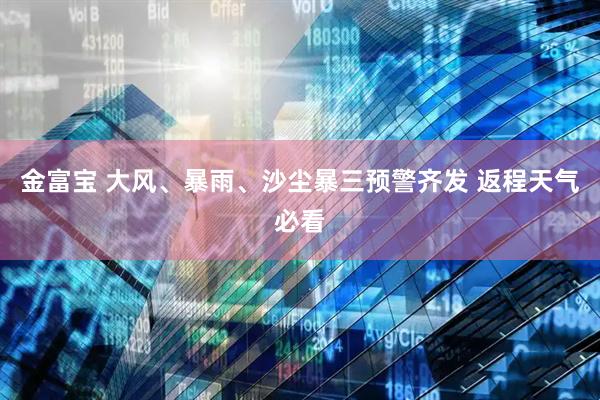 金富宝 大风、暴雨、沙尘暴三预警齐发 返程天气必看
