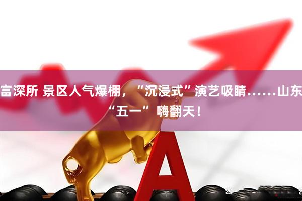 富深所 景区人气爆棚，“沉浸式”演艺吸睛……山东 “五一” 嗨翻天！