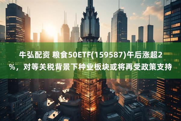 牛弘配资 粮食50ETF(159587)午后涨超2%，对等关税背景下种业板块或将再受政策支持