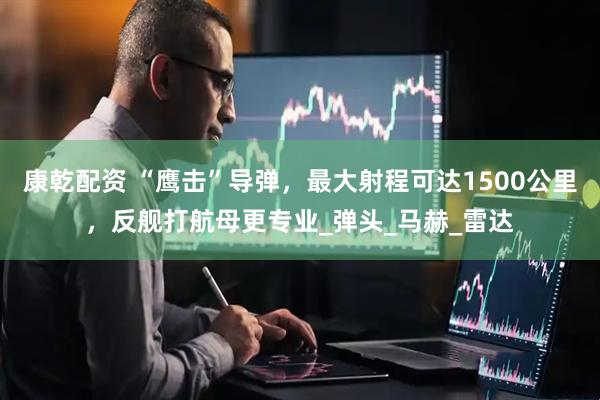 康乾配资 “鹰击”导弹，最大射程可达1500公里，反舰打航母更专业_弹头_马赫_雷达