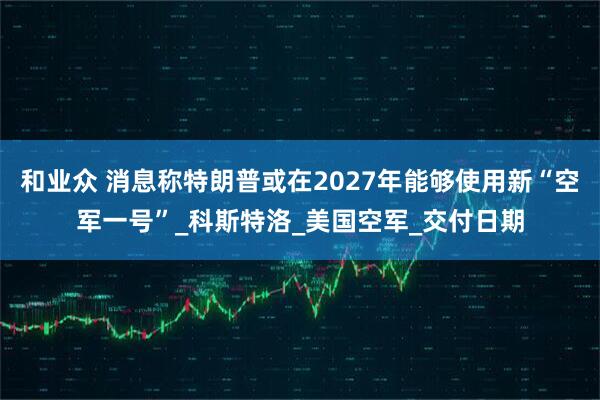 和业众 消息称特朗普或在2027年能够使用新“空军一号”_科斯特洛_美国空军_交付日期