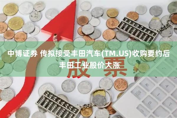 中博证券 传拟接受丰田汽车(TM.US)收购要约后 丰田工业股价大涨