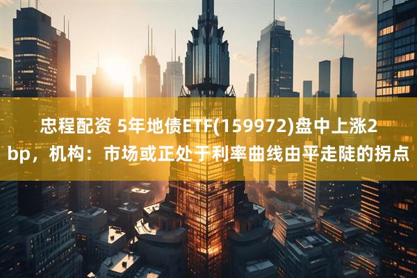 忠程配资 5年地债ETF(159972)盘中上涨2bp，机构：市场或正处于利率曲线由平走陡的拐点