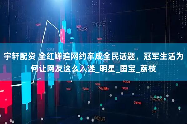 宇轩配资 全红婵追网约车成全民话题，冠军生活为何让网友这么入迷_明星_国宝_荔枝