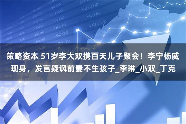 策略资本 51岁李大双携百天儿子聚会！李宁杨威现身，发言疑讽前妻不生孩子_李琳_小双_丁克