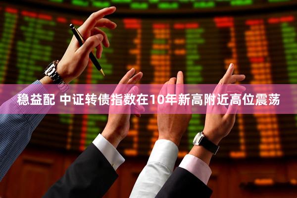 稳益配 中证转债指数在10年新高附近高位震荡