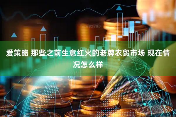 爱策略 那些之前生意红火的老牌农贸市场 现在情况怎么样