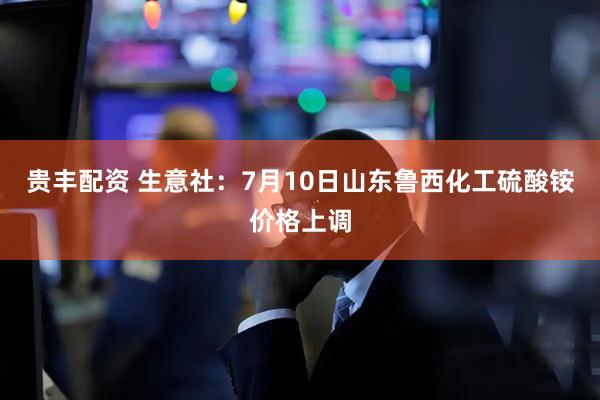 贵丰配资 生意社：7月10日山东鲁西化工硫酸铵价格上调