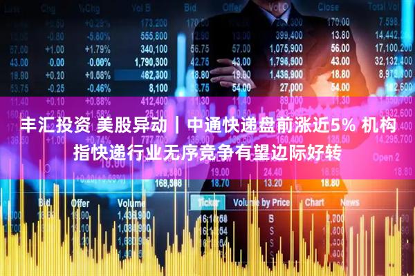 丰汇投资 美股异动｜中通快递盘前涨近5% 机构指快递行业无序竞争有望边际好转