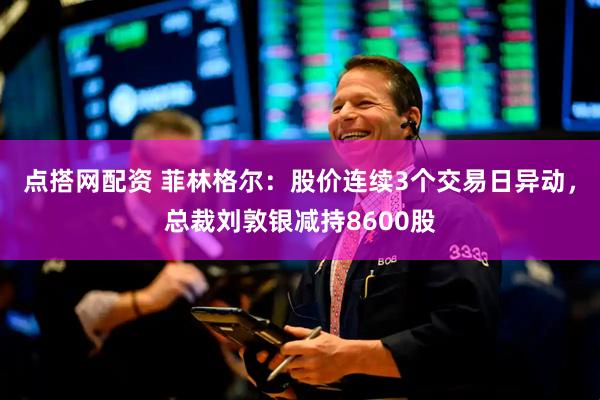点搭网配资 菲林格尔：股价连续3个交易日异动，总裁刘敦银减持8600股