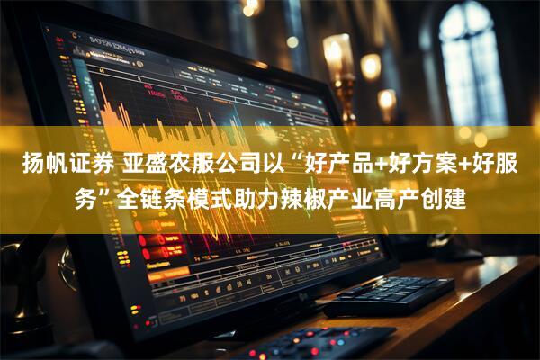 扬帆证券 亚盛农服公司以“好产品+好方案+好服务”全链条模式助力辣椒产业高产创建