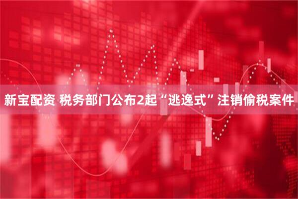 新宝配资 税务部门公布2起“逃逸式”注销偷税案件