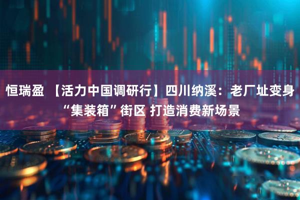 恒瑞盈 【活力中国调研行】四川纳溪：老厂址变身“集装箱”街区 打造消费新场景