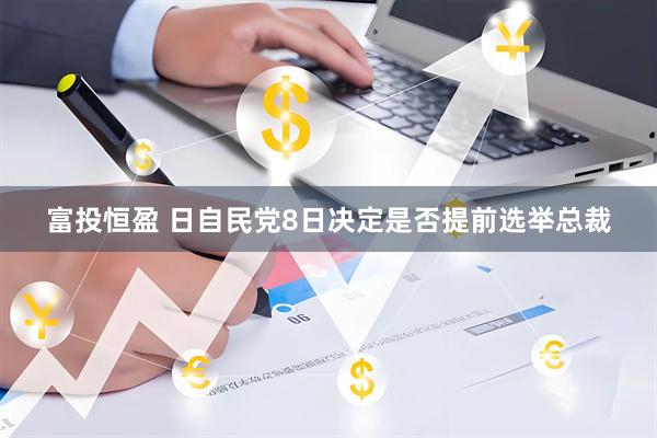 富投恒盈 日自民党8日决定是否提前选举总裁