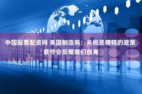 中国股票配资网 美国制造商：关税是糟糕的政策 最终会反噬我们自身