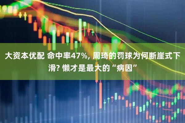 大资本优配 命中率47%, 周琦的罚球为何断崖式下滑? 懒才是最大的“病因”