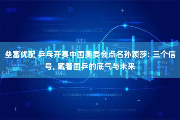 垒富优配 乒乓开赛中国奥委会点名孙颖莎: 三个信号, 藏着国乒的底气与未来